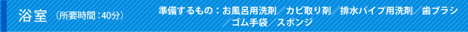 浴室（所要時間：40分）準備するもの：お風呂用洗剤／カビ取り剤／排水パイプ用洗剤／歯ブラシ／ゴム手袋／スポンジ