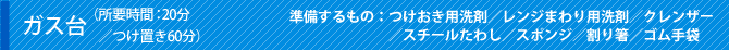 ガス台（所要時間：20分／つけ置き60分）準備するもの：つけおき用洗剤／レンジまわり用洗剤／クレンザー／スチールたわし／スポンジ／割り箸／ゴム手袋