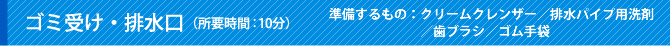 ゴミ受け・排水口（所要時間：10分）準備するもの：クリームクレンザー／排水パイプ用洗剤／歯ブラシ／ゴム手袋