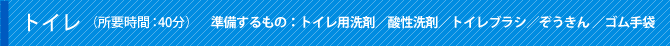 トイレ（所要時間：40分）準備するもの：トイレ用洗剤／酸性洗剤／トイレブラシ／ぞうきん ／ゴム手袋