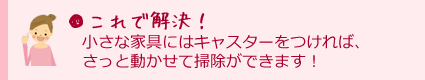 これで解決！小さな家具にはキャスターをつければ、さっと動かせて掃除ができます！