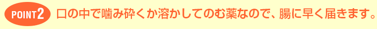 POINT2口の中で噛み砕くか溶かしてのむ薬なので、腸に早く届きます。