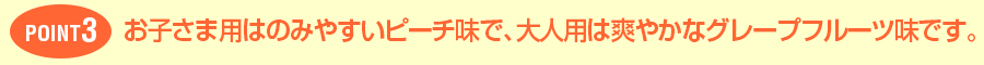 POINT3お子さま用はのみやすいピーチ味で、大人用は爽やかなグレープフルーツ味です。