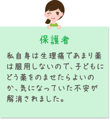 保護者 私自身は生理痛であまり薬は服用しないので、子どもにどう薬をのませたらよいのか、気になっていた不安が解消されました。