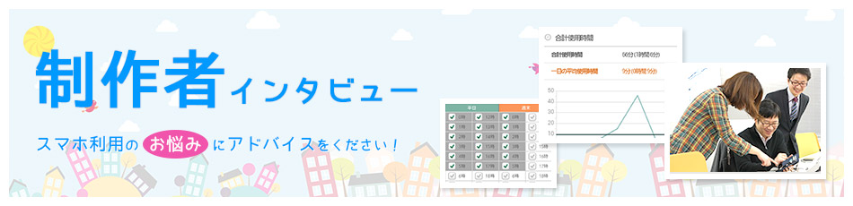 制作者インタビュー スマホ利用のお悩みにアドバイスをください！
