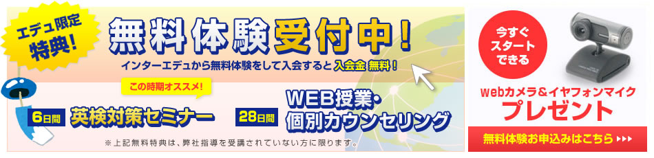 無料体験申込みフォーム。英検対策セミナー(6日間)、WEB授業・個別カウンセリング(28日間)。インターエデュから無料体験をして入会すると入会金無料！さらに初月のお月謝半額！今すぐスタートできるwebカメラ＆イヤフォンマイクプレゼント