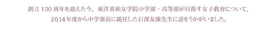 創立130周年を迎えた今。東洋英和女学院中学部・高等部が目指す女子教育について、2014年度から中学部長に就任した石澤友康先生に話をうかがいました。