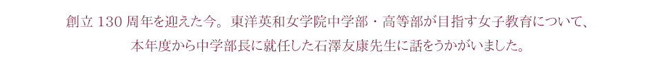 創立130周年を迎えた今。東洋英和女学院中学部・高等部が目指す女子教育について、本年度から中学部長に就任した石澤友康先生に話をうかがいました。