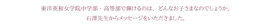東洋英和女学院中学部・高等部で輝けるのは、どんなお子さまなのでしょうか。石澤先生からメッセージをいただきました。