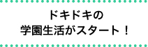 ドキドキの学園生活がスタート！